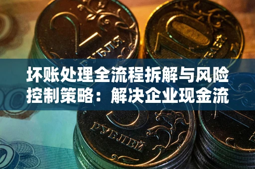 武汉坏账处理全流程拆解与风险控制策略：解决企业现金流顽疾的实战指南