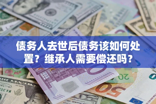 武汉债务人去世后债务该如何处置？继承人需要偿还吗？