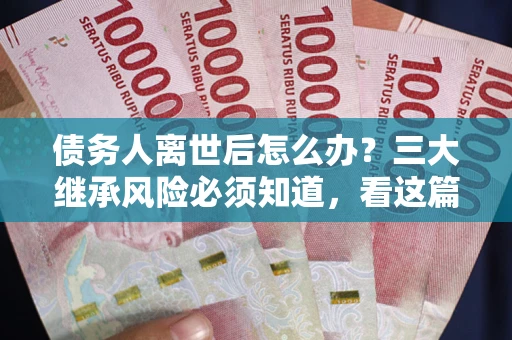 武汉债务人离世后怎么办？三大继承风险必须知道，看这篇就够了