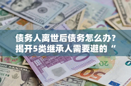 武汉债务人离世后债务怎么办？揭开5类继承人需要避的“坑”