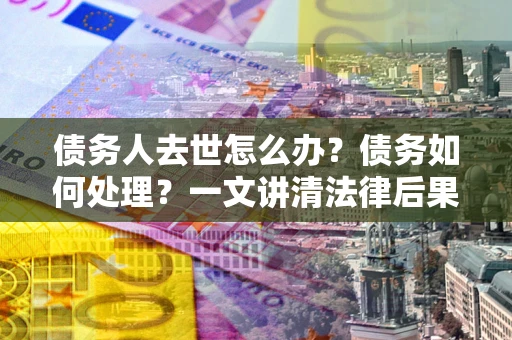 武汉债务人去世怎么办？债务如何处理？一文讲清法律后果